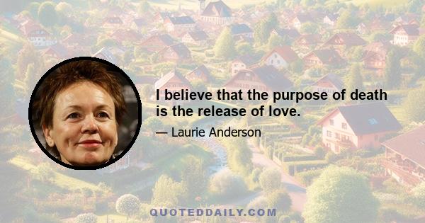 I believe that the purpose of death is the release of love.