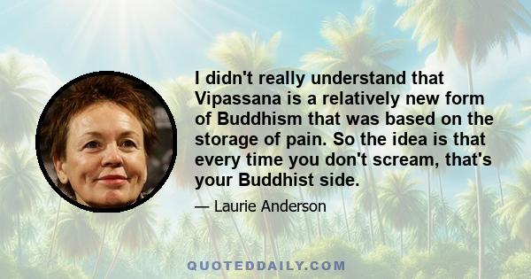 I didn't really understand that Vipassana is a relatively new form of Buddhism that was based on the storage of pain. So the idea is that every time you don't scream, that's your Buddhist side.