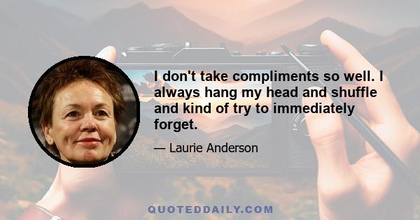 I don't take compliments so well. I always hang my head and shuffle and kind of try to immediately forget.