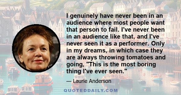 I genuinely have never been in an audience where most people want that person to fail. I've never been in an audience like that, and I've never seen it as a performer. Only in my dreams, in which case they are always