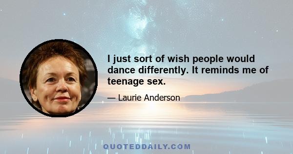 I just sort of wish people would dance differently. It reminds me of teenage sex.