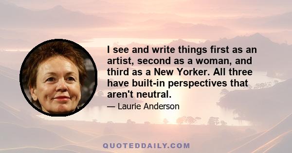 I see and write things first as an artist, second as a woman, and third as a New Yorker. All three have built-in perspectives that aren't neutral.