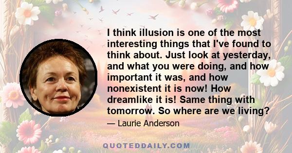 I think illusion is one of the most interesting things that I've found to think about. Just look at yesterday, and what you were doing, and how important it was, and how nonexistent it is now! How dreamlike it is! Same