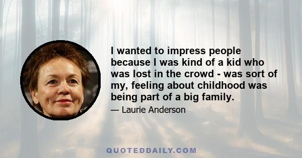 I wanted to impress people because I was kind of a kid who was lost in the crowd - was sort of my, feeling about childhood was being part of a big family.