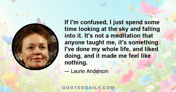 If I'm confused, I just spend some time looking at the sky and falling into it. It's not a meditation that anyone taught me, it's something I've done my whole life, and liked doing, and it made me feel like nothing.