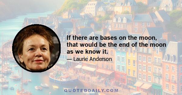 If there are bases on the moon, that would be the end of the moon as we know it.