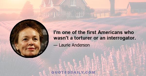 I'm one of the first Americans who wasn't a torturer or an interrogator.