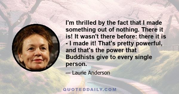 I'm thrilled by the fact that I made something out of nothing. There it is! It wasn't there before: there it is - I made it! That's pretty powerful, and that's the power that Buddhists give to every single person.