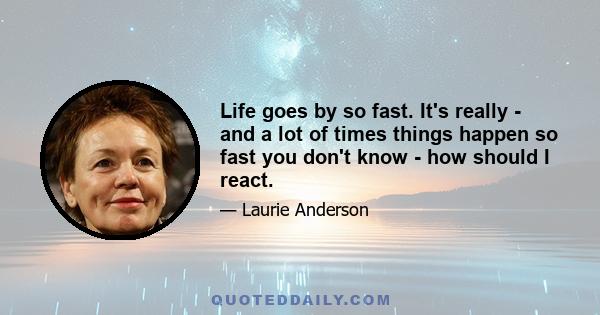 Life goes by so fast. It's really - and a lot of times things happen so fast you don't know - how should I react.