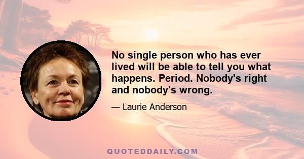 No single person who has ever lived will be able to tell you what happens. Period. Nobody's right and nobody's wrong.