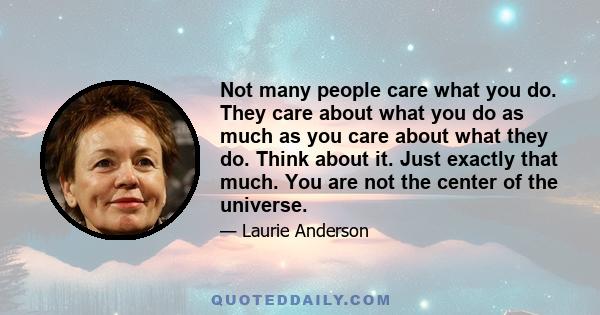 Not many people care what you do. They care about what you do as much as you care about what they do. Think about it. Just exactly that much. You are not the center of the universe.