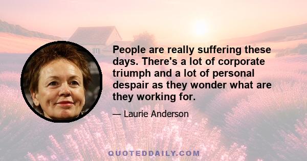 People are really suffering these days. There's a lot of corporate triumph and a lot of personal despair as they wonder what are they working for.