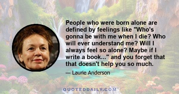 People who were born alone are defined by feelings like Who's gonna be with me when I die? Who will ever understand me? Will I always feel so alone? Maybe if I write a book... and you forget that that doesn't help you