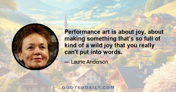 Performance art is about joy, about making something that's so full of kind of a wild joy that you really can't put into words.