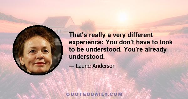 That's really a very different experience: You don't have to look to be understood. You're already understood.