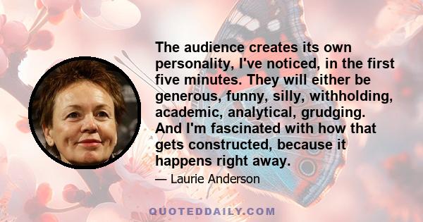 The audience creates its own personality, I've noticed, in the first five minutes. They will either be generous, funny, silly, withholding, academic, analytical, grudging. And I'm fascinated with how that gets