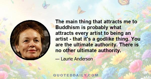 The main thing that attracts me to Buddhism is probably what attracts every artist to being an artist - that it's a godlike thing. You are the ultimate authority. There is no other ultimate authority.