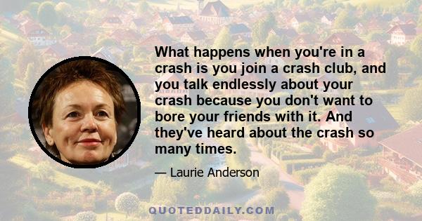 What happens when you're in a crash is you join a crash club, and you talk endlessly about your crash because you don't want to bore your friends with it. And they've heard about the crash so many times.