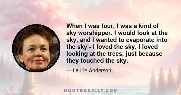 When I was four, I was a kind of sky worshipper. I would look at the sky, and I wanted to evaporate into the sky - I loved the sky. I loved looking at the trees, just because they touched the sky.