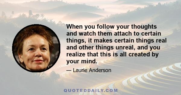 When you follow your thoughts and watch them attach to certain things, it makes certain things real and other things unreal, and you realize that this is all created by your mind.