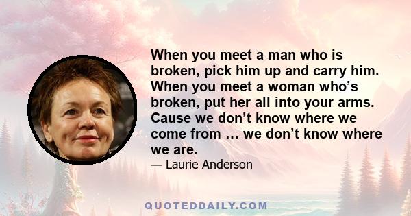 When you meet a man who is broken, pick him up and carry him. When you meet a woman who’s broken, put her all into your arms. Cause we don’t know where we come from … we don’t know where we are.