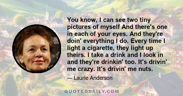 You know, I can see two tiny pictures of myself And there's one in each of your eyes. And they're doin' everything I do. Every time I light a cigarette, they light up theirs. I take a drink and I look in and they're