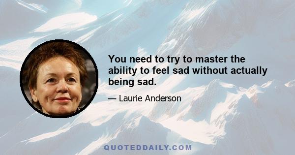 You need to try to master the ability to feel sad without actually being sad.