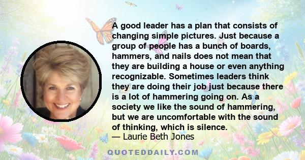 A good leader has a plan that consists of changing simple pictures. Just because a group of people has a bunch of boards, hammers, and nails does not mean that they are building a house or even anything recognizable.