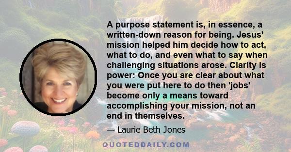 A purpose statement is, in essence, a written-down reason for being. Jesus' mission helped him decide how to act, what to do, and even what to say when challenging situations arose. Clarity is power: Once you are clear