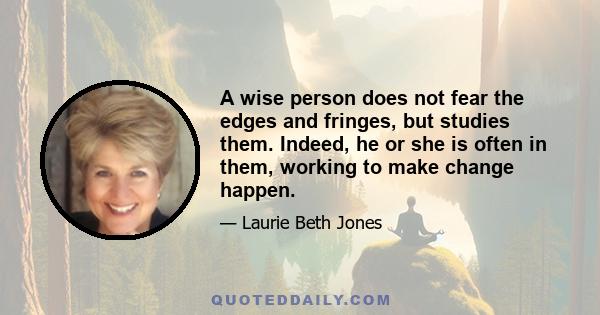 A wise person does not fear the edges and fringes, but studies them. Indeed, he or she is often in them, working to make change happen.