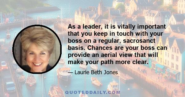 As a leader, it is vitally important that you keep in touch with your boss on a regular, sacrosanct basis. Chances are your boss can provide an aerial view that will make your path more clear.