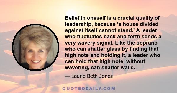 Belief in oneself is a crucial quality of leadership, because 'a house divided against itself cannot stand.' A leader who fluctuates back and forth sends a very wavery signal. Like the soprano who can shatter glass by