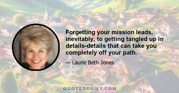 Forgetting your mission leads, inevitably, to getting tangled up in details-details that can take you completely off your path.