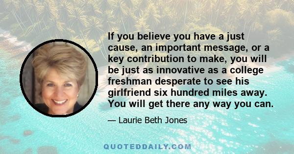 If you believe you have a just cause, an important message, or a key contribution to make, you will be just as innovative as a college freshman desperate to see his girlfriend six hundred miles away. You will get there