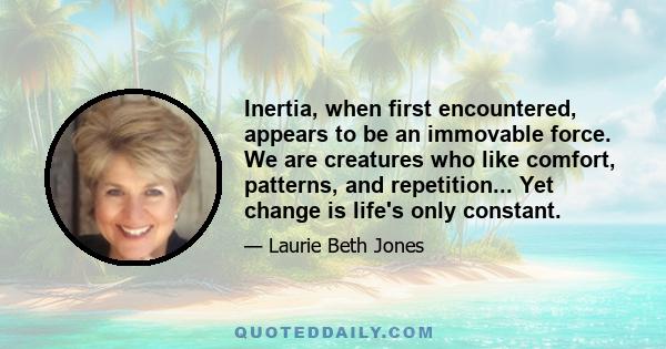 Inertia, when first encountered, appears to be an immovable force. We are creatures who like comfort, patterns, and repetition... Yet change is life's only constant.