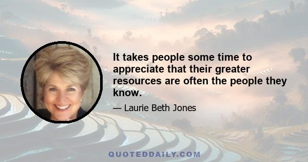 It takes people some time to appreciate that their greater resources are often the people they know.