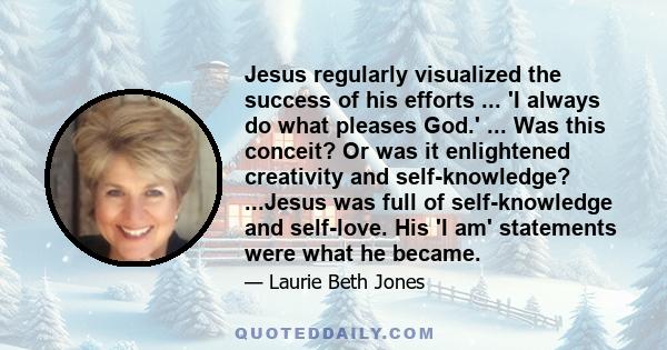 Jesus regularly visualized the success of his efforts ... 'I always do what pleases God.' ... Was this conceit? Or was it enlightened creativity and self-knowledge? ...Jesus was full of self-knowledge and self-love. His 