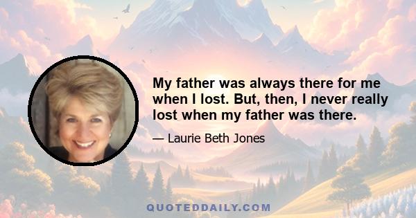 My father was always there for me when I lost. But, then, I never really lost when my father was there.