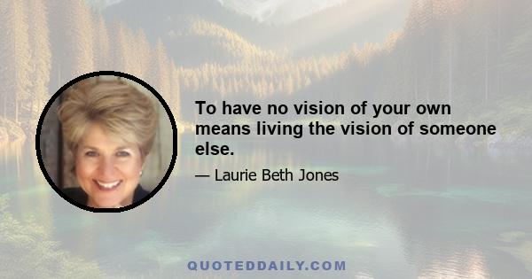 To have no vision of your own means living the vision of someone else.