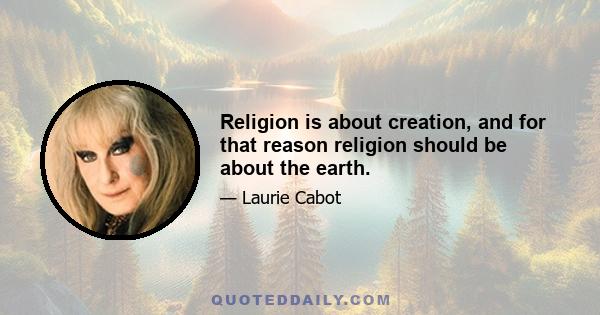 Religion is about creation, and for that reason religion should be about the earth.