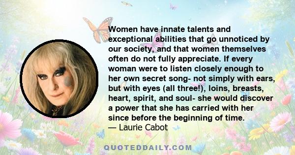 Women have innate talents and exceptional abilities that go unnoticed by our society, and that women themselves often do not fully appreciate. If every woman were to listen closely enough to her own secret song- not