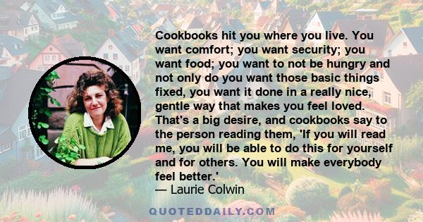 Cookbooks hit you where you live. You want comfort; you want security; you want food; you want to not be hungry and not only do you want those basic things fixed, you want it done in a really nice, gentle way that makes 