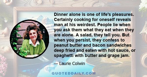 Dinner alone is one of life's pleasures. Certainly cooking for oneself reveals man at his weirdest. People lie when you ask them what they eat when they are alone. A salad, they tell you. But when you persist, they