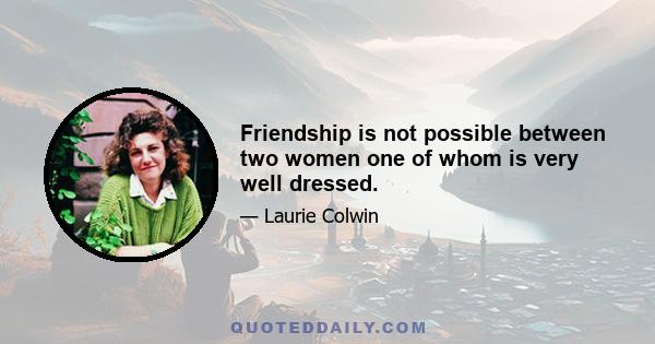 Friendship is not possible between two women one of whom is very well dressed.