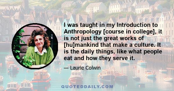 I was taught in my Introduction to Anthropology [course in college], it is not just the great works of [hu]mankind that make a culture. It is the daily things, like what people eat and how they serve it.