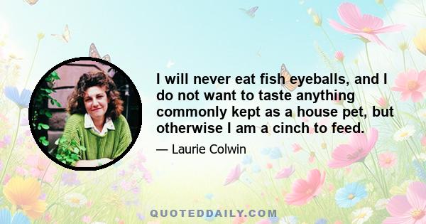 I will never eat fish eyeballs, and I do not want to taste anything commonly kept as a house pet, but otherwise I am a cinch to feed.