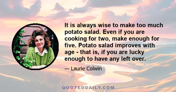 It is always wise to make too much potato salad. Even if you are cooking for two, make enough for five. Potato salad improves with age - that is, if you are lucky enough to have any left over.