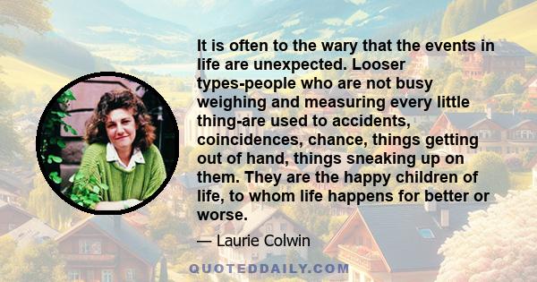 It is often to the wary that the events in life are unexpected. Looser types-people who are not busy weighing and measuring every little thing-are used to accidents, coincidences, chance, things getting out of hand,