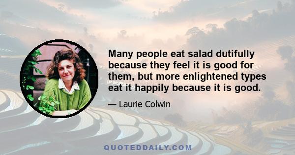 Many people eat salad dutifully because they feel it is good for them, but more enlightened types eat it happily because it is good.