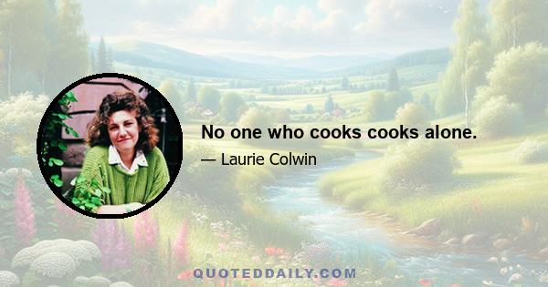 No one who cooks cooks alone.